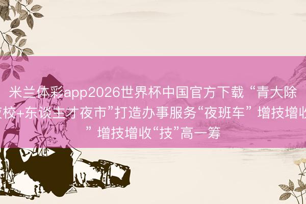 米兰体彩app2026世界杯中国官方下载 “青大除夜校+妙技夜校+东谈主才夜市”打造办事服务“夜班车” 增技增收“技”高一筹