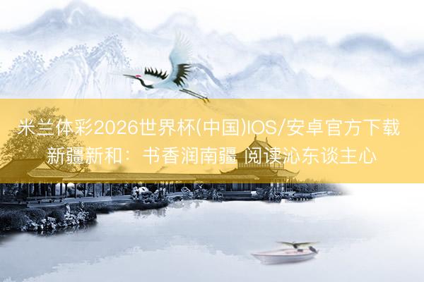 米兰体彩2026世界杯(中国)IOS/安卓官方下载 新疆新和：书香润南疆 阅读沁东谈主心