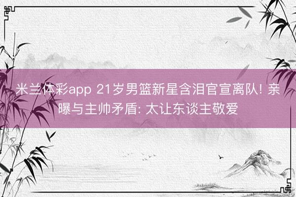 米兰体彩app 21岁男篮新星含泪官宣离队! 亲曝与主帅矛盾: 太让东谈主敬爱