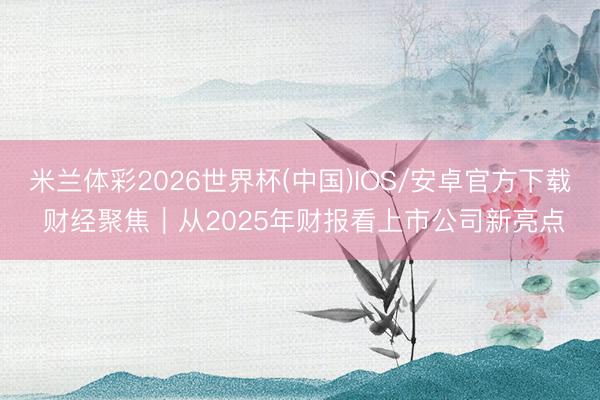 米兰体彩2026世界杯(中国)IOS/安卓官方下载 财经聚焦｜从2025年财报看上市公司新亮点