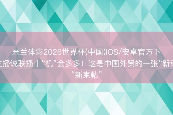 米兰体彩2026世界杯(中国)IOS/安卓官方下载 主播说联播丨“机”会多多！这是中国外贸的一张“新柬帖”