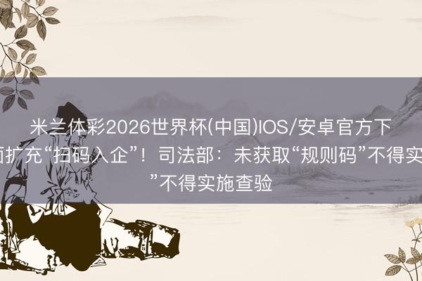 米兰体彩2026世界杯(中国)IOS/安卓官方下载 全面扩充“扫码入企”！司法部：未获取“规则码”不得实施查验