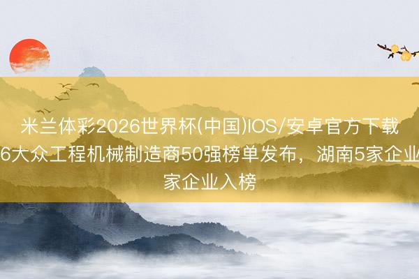 米兰体彩2026世界杯(中国)IOS/安卓官方下载 2026大众工程机械制造商50强榜单发布，湖南5家企业入榜