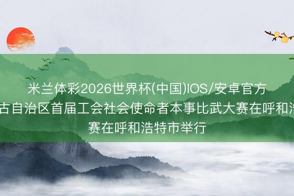 米兰体彩2026世界杯(中国)IOS/安卓官方下载 内蒙古自治区首届工会社会使命者本事比武大赛在呼和浩特市举行