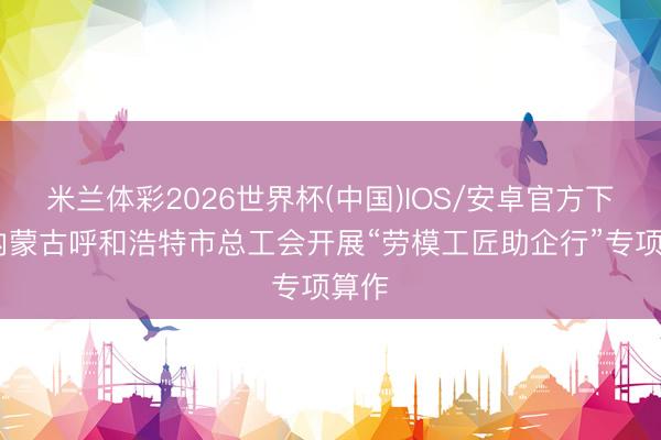 米兰体彩2026世界杯(中国)IOS/安卓官方下载 内蒙古呼和浩特市总工会开展“劳模工匠助企行”专项算作