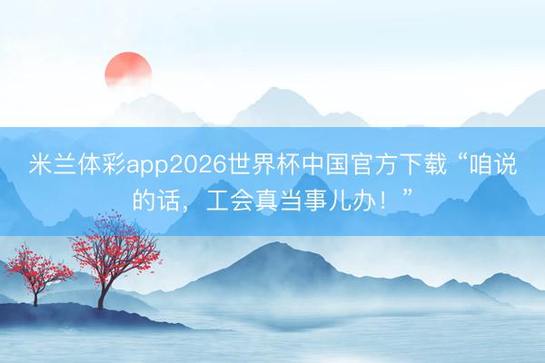 米兰体彩app2026世界杯中国官方下载 “咱说的话，工会真当事儿办！”