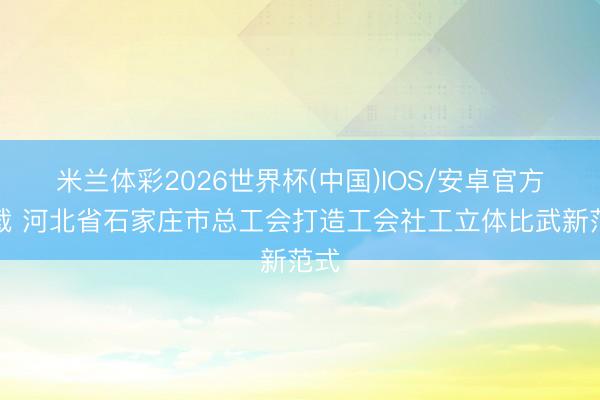 米兰体彩2026世界杯(中国)IOS/安卓官方下载 河北省石家庄市总工会打造工会社工立体比武新范式