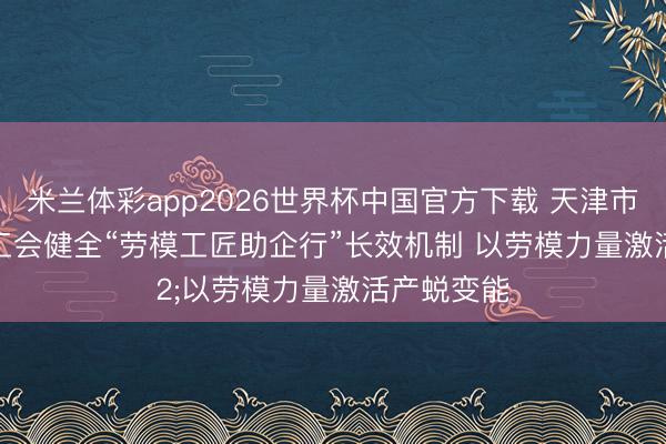 米兰体彩app2026世界杯中国官方下载 天津市河北区总工会健全“劳模工匠助企行”长效机制 以劳模力量激活产蜕变能