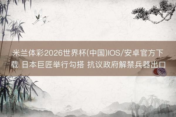 米兰体彩2026世界杯(中国)IOS/安卓官方下载 日本巨匠举行勾搭 抗议政府解禁兵器出口