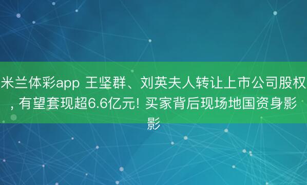 米兰体彩app 王坚群、刘英夫人转让上市公司股权， 有望套现超6.6亿元! 买家背后现场地国资身影