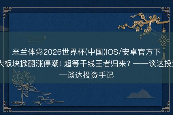 米兰体彩2026世界杯(中国)IOS/安卓官方下载 两大板块掀翻涨停潮! 超等干线王者归来? ——谈达投资手记