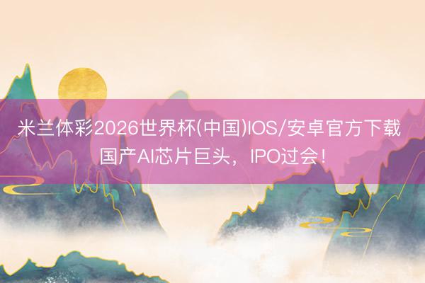 米兰体彩2026世界杯(中国)IOS/安卓官方下载 国产AI芯片巨头，IPO过会！