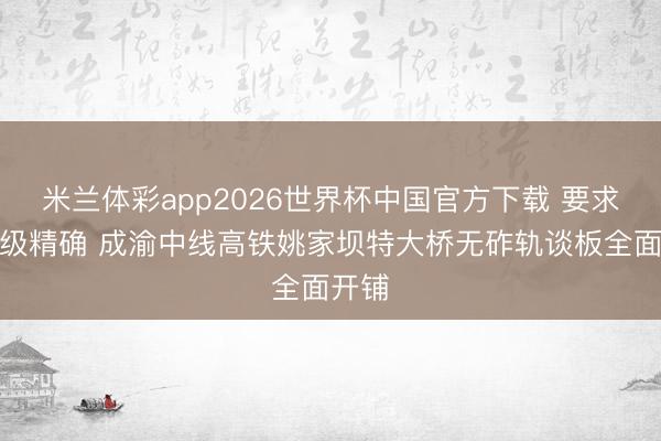 米兰体彩app2026世界杯中国官方下载 要求毫米级精确 成渝中线高铁姚家坝特大桥无砟轨谈板全面开铺
