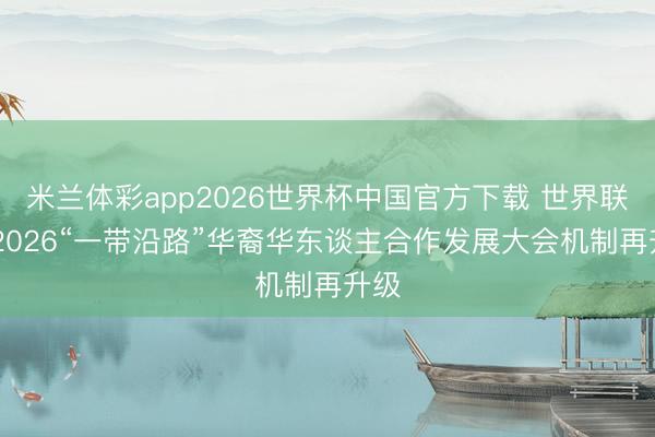 米兰体彩app2026世界杯中国官方下载 世界联动 2026“一带沿路”华裔华东谈主合作发展大会机制再升级
