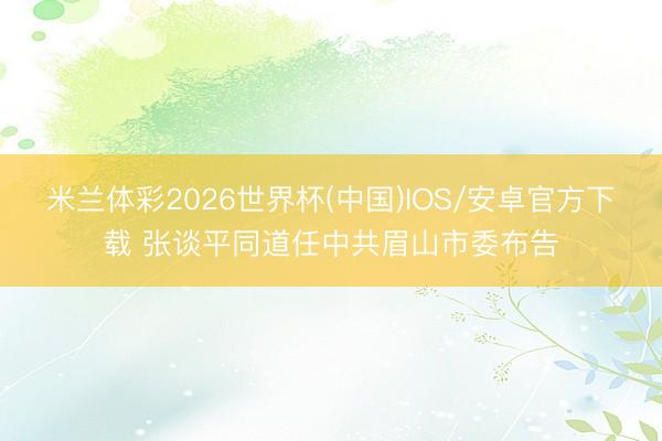 米兰体彩2026世界杯(中国)IOS/安卓官方下载 张谈平同道任中共眉山市委布告