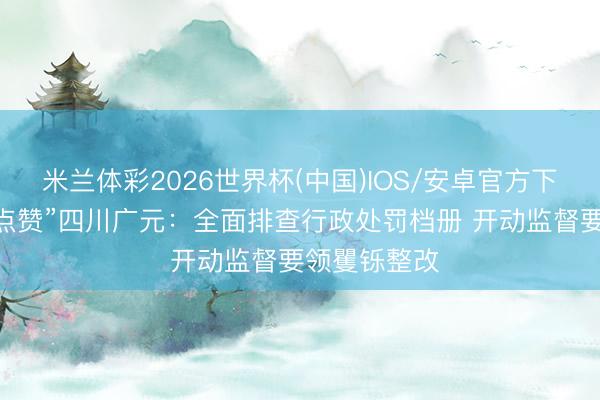 米兰体彩2026世界杯(中国)IOS/安卓官方下载 司法部“点赞”四川广元：全面排查行政处罚档册 开动监督要领矍铄整改