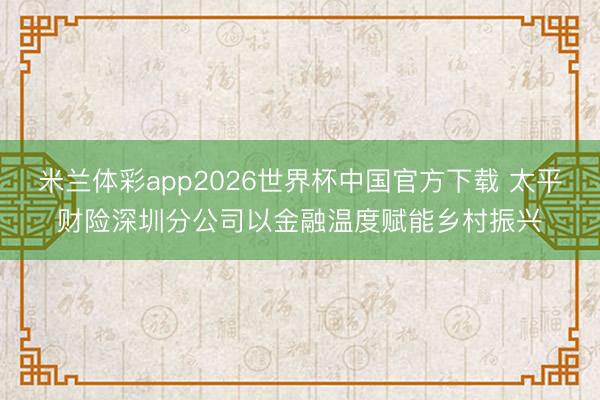 米兰体彩app2026世界杯中国官方下载 太平财险深圳分公司以金融温度赋能乡村振兴