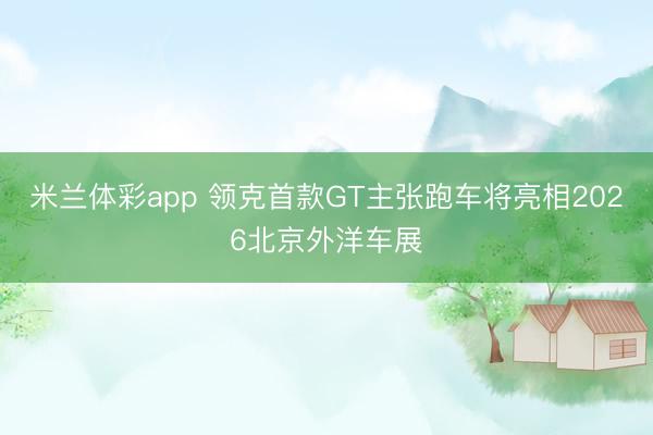 米兰体彩app 领克首款GT主张跑车将亮相2026北京外洋车展