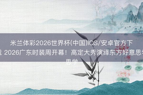 米兰体彩2026世界杯(中国)IOS/安卓官方下载 2026广东时装周开幕！高定大秀演绎东方好意思学