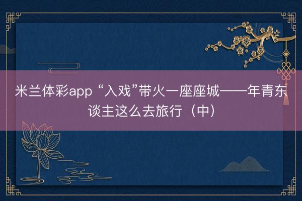 米兰体彩app “入戏”带火一座座城——年青东谈主这么去旅行（中）