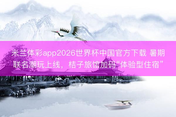 米兰体彩app2026世界杯中国官方下载 暑期联名潮玩上线，桔子旅馆加码“体验型住宿”