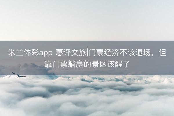 米兰体彩app 惠评文旅|门票经济不该退场，但靠门票躺赢的景区该醒了