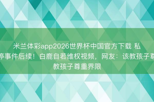 米兰体彩app2026世界杯中国官方下载 私生饭逼停事件后续!白鹿自若维权视频,网友:该教孩子尊重界限
