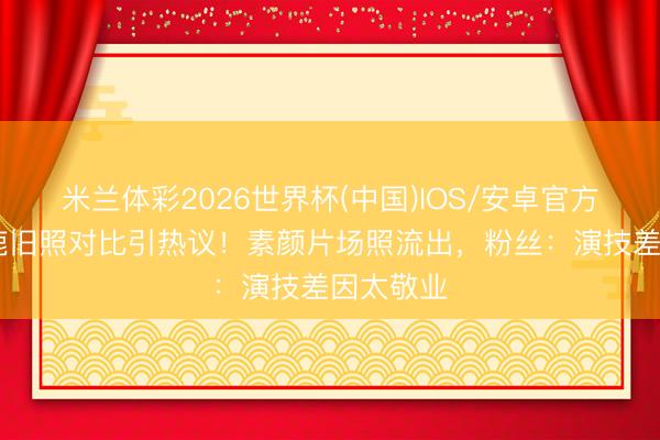 米兰体彩2026世界杯(中国)IOS/安卓官方下载 白鹿旧照对比引热议！素颜片场照流出，粉丝：演技差因太敬业