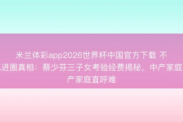 米兰体彩app2026世界杯中国官方下载 不让女儿进圈真相：蔡少芬三子女考验经费揭秘，中产家庭直呼难