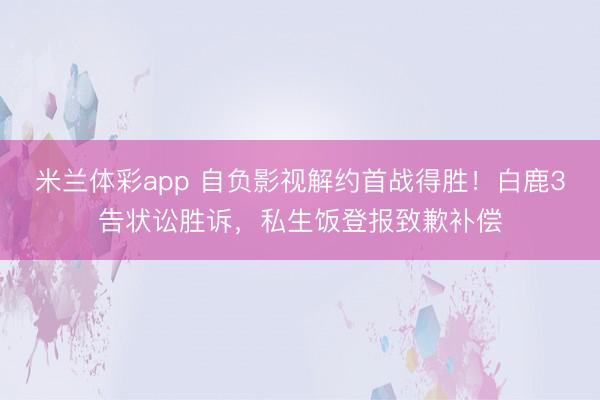 米兰体彩app 自负影视解约首战得胜！白鹿3告状讼胜诉，私生饭登报致歉补偿