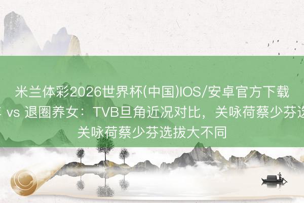 米兰体彩2026世界杯(中国)IOS/安卓官方下载 恪守20年 vs 退圈养女:TVB旦角近况对比,关咏荷蔡少芬选拔大不同