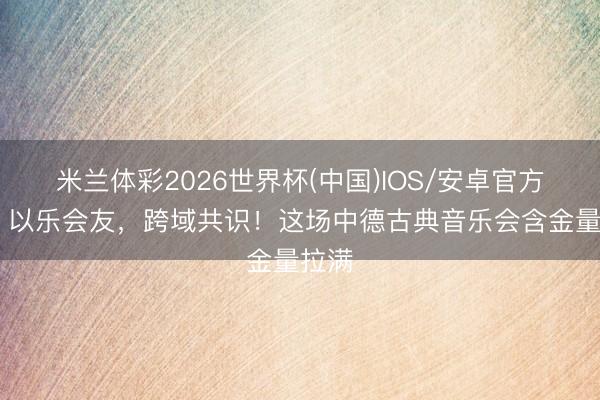 米兰体彩2026世界杯(中国)IOS/安卓官方下载 以乐会友，跨域共识！这场中德古典音乐会含金量拉满