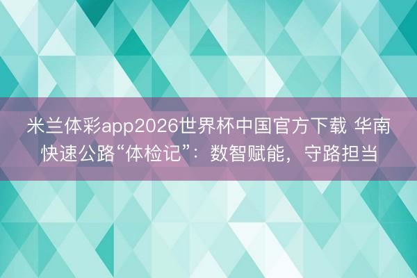 米兰体彩app2026世界杯中国官方下载 华南快速公路“体检记”：数智赋能，守路担当