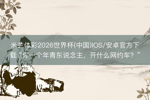 米兰体彩2026世界杯(中国)IOS/安卓官方下载 “你一个年青东说念主，开什么网约车？”