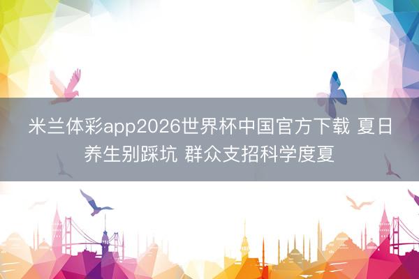 米兰体彩app2026世界杯中国官方下载 夏日养生别踩坑 群众支招科学度夏