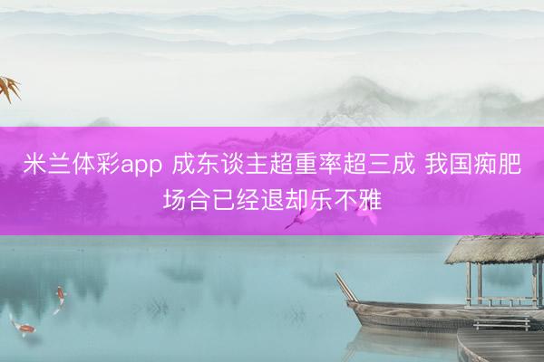 米兰体彩app 成东谈主超重率超三成 我国痴肥场合已经退却乐不雅