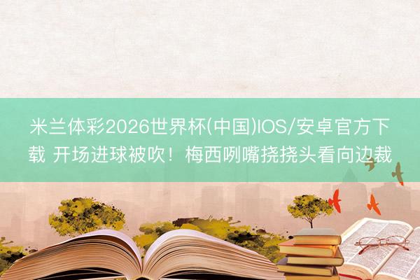 米兰体彩2026世界杯(中国)IOS/安卓官方下载 开场进球被吹！梅西咧嘴挠挠头看向边裁