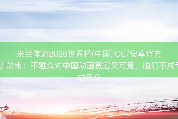 米兰体彩2026世界杯(中国)IOS/安卓官方下载 於水：不雅众对中国动画宽宏又可爱，咱们不成亏负