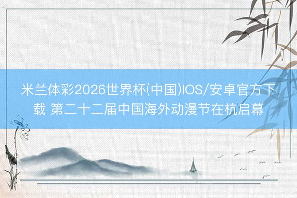 米兰体彩2026世界杯(中国)IOS/安卓官方下载 第二十二届中国海外动漫节在杭启幕