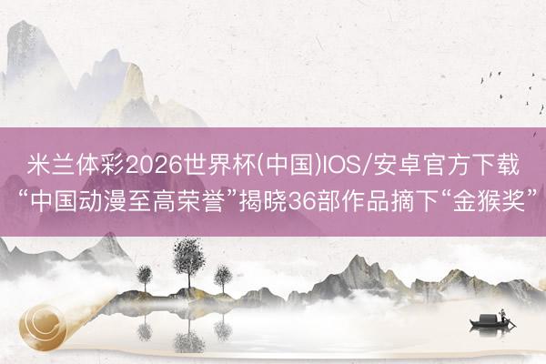 米兰体彩2026世界杯(中国)IOS/安卓官方下载 “中国动漫至高荣誉”揭晓36部作品摘下“金猴奖”