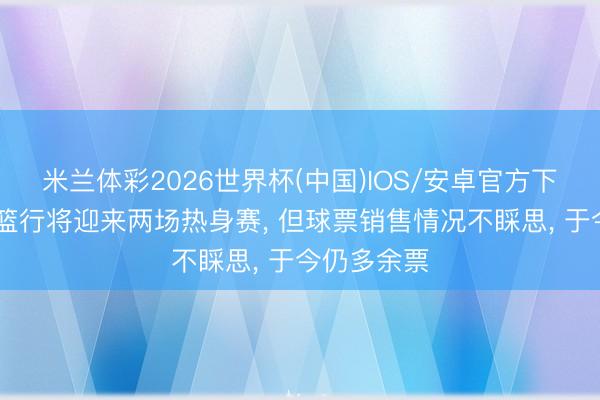 米兰体彩2026世界杯(中国)IOS/安卓官方下载 中国男篮行将迎来两场热身赛, 但球票销售情况不睬思, 于今仍多余票