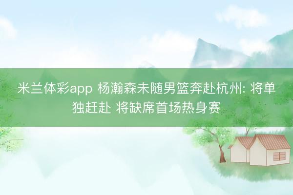 米兰体彩app 杨瀚森未随男篮奔赴杭州: 将单独赶赴 将缺席首场热身赛