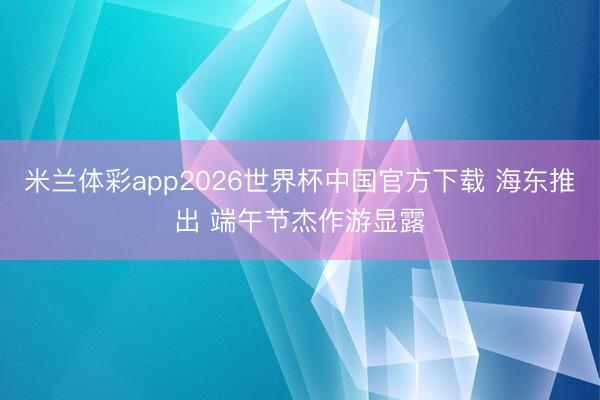 米兰体彩app2026世界杯中国官方下载 海东推出 端午节杰作游显露