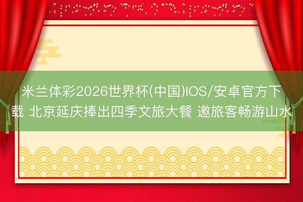 米兰体彩2026世界杯(中国)IOS/安卓官方下载 北京延庆捧出四季文旅大餐 邀旅客畅游山水