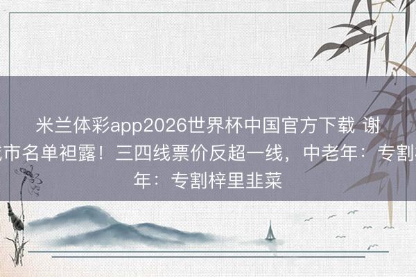 米兰体彩app2026世界杯中国官方下载 谢娜巡演城市名单袒露!三四线票价反超一线,中老年:专割梓里韭菜