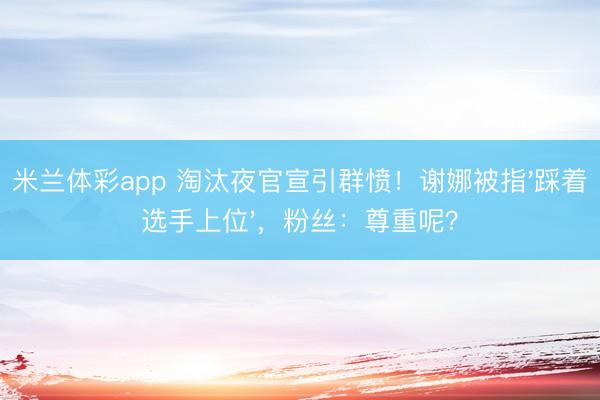 米兰体彩app 淘汰夜官宣引群愤!谢娜被指'踩着选手上位',粉丝:尊重呢?