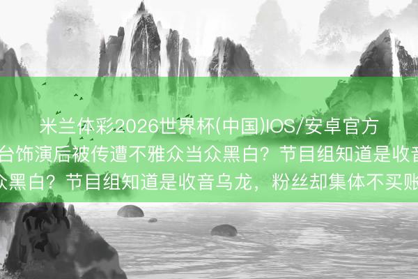 米兰体彩2026世界杯(中国)IOS/安卓官方下载 奥运冠军《乘风》舞台饰演后被传遭不雅众当众黑白?节目组知道是收音乌龙,粉丝却集体不买账!